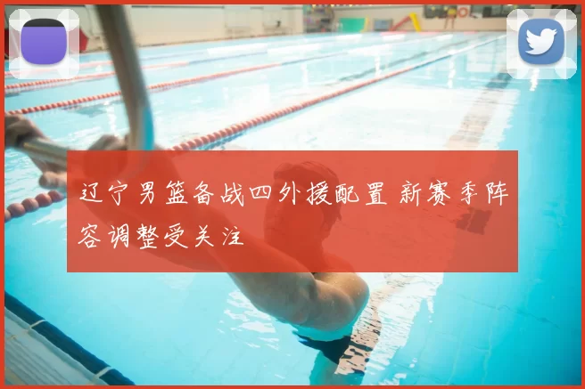 辽宁男篮备战四外援配置 新赛季阵容调整受关注
