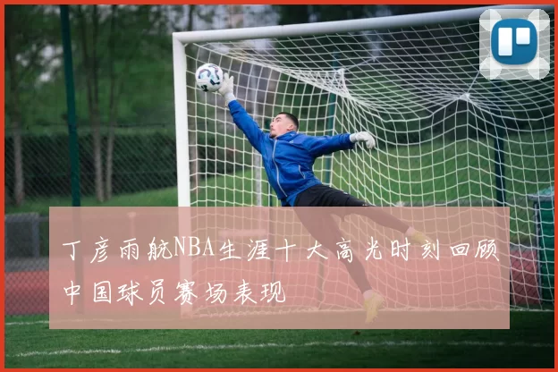 丁彦雨航NBA生涯十大高光时刻回顾中国球员赛场表现