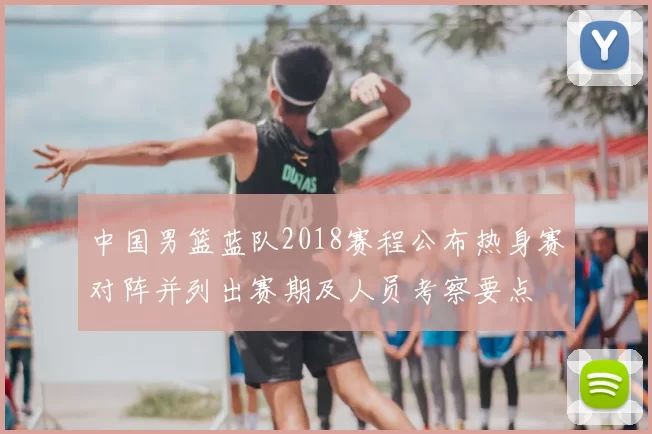 中国男篮蓝队2018赛程公布热身赛对阵并列出赛期及人员考察要点