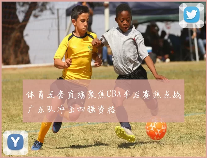 体育五套直播聚焦CBA季后赛焦点战广东队冲击四强资格