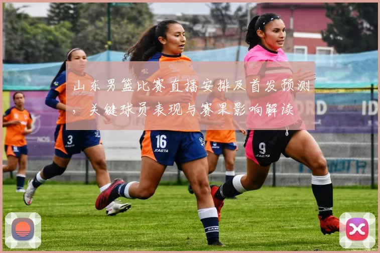 山东男篮比赛直播安排及首发预测，关键球员表现与赛果影响解读