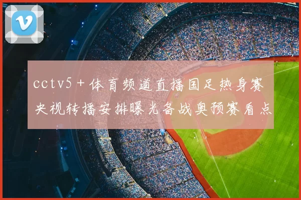 cctv5＋体育频道直播国足热身赛 央视转播安排曝光备战奥预赛看点足