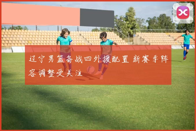 辽宁男篮备战四外援配置 新赛季阵容调整受关注