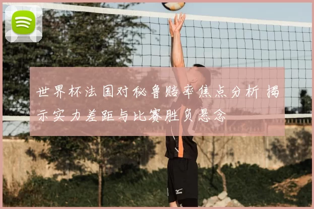 世界杯法国对秘鲁赔率焦点分析 揭示实力差距与比赛胜负悬念