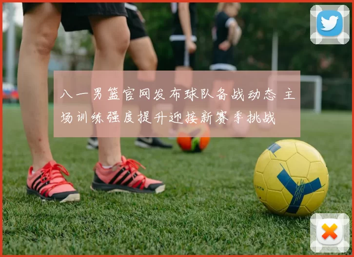 八一男篮官网发布球队备战动态 主场训练强度提升迎接新赛季挑战