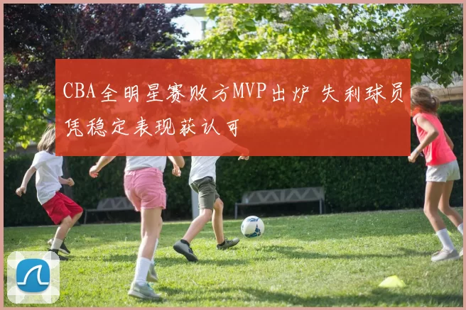 CBA全明星赛败方MVP出炉 失利球员凭稳定表现获认可