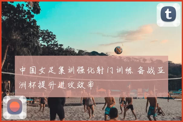 中国女足集训强化射门训练 备战亚洲杯提升进攻效率