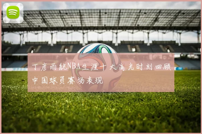 丁彦雨航NBA生涯十大高光时刻回顾中国球员赛场表现