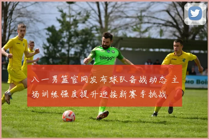 八一男篮官网发布球队备战动态 主场训练强度提升迎接新赛季挑战
