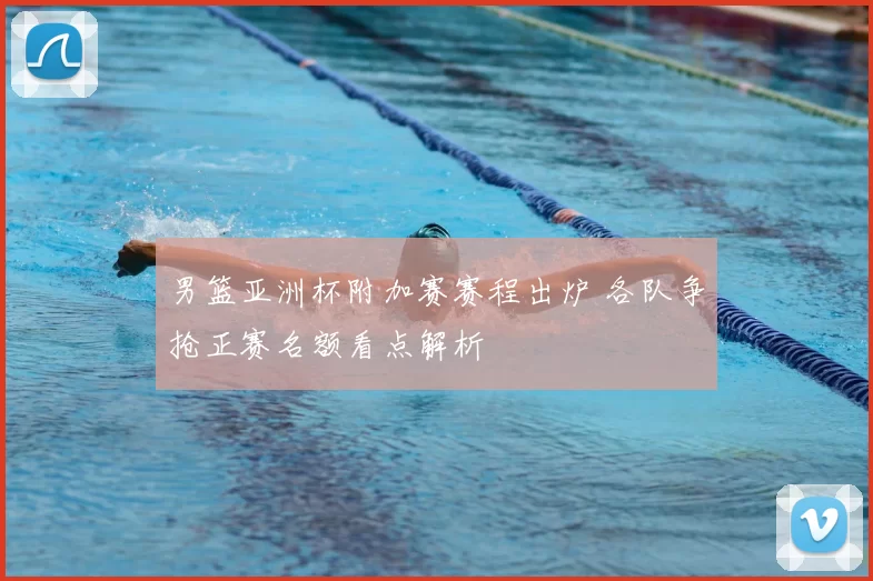 男篮亚洲杯附加赛赛程出炉 各队争抢正赛名额看点解析
