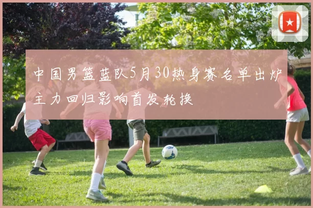 中国男篮蓝队5月30热身赛名单出炉主力回归影响首发轮换