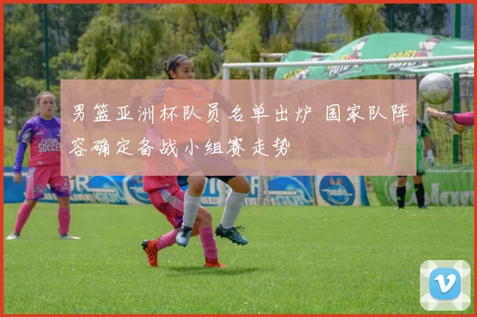 男篮亚洲杯队员名单出炉 国家队阵容确定备战小组赛走势