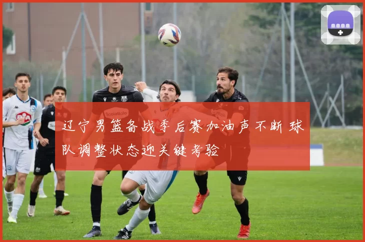 辽宁男篮备战季后赛加油声不断 球队调整状态迎关键考验