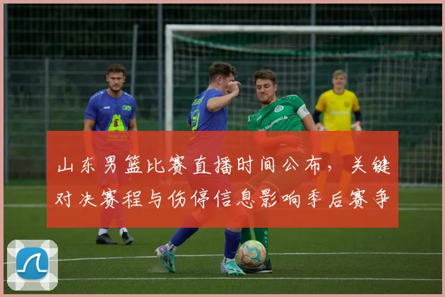 山东男篮比赛直播时间公布，关键对决赛程与伤停信息影响季后赛争夺