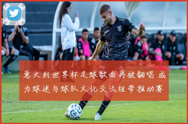 意大利世界杯足球歌曲再被翻唱 成为球迷与球队文化交流纽带推动赛事传播