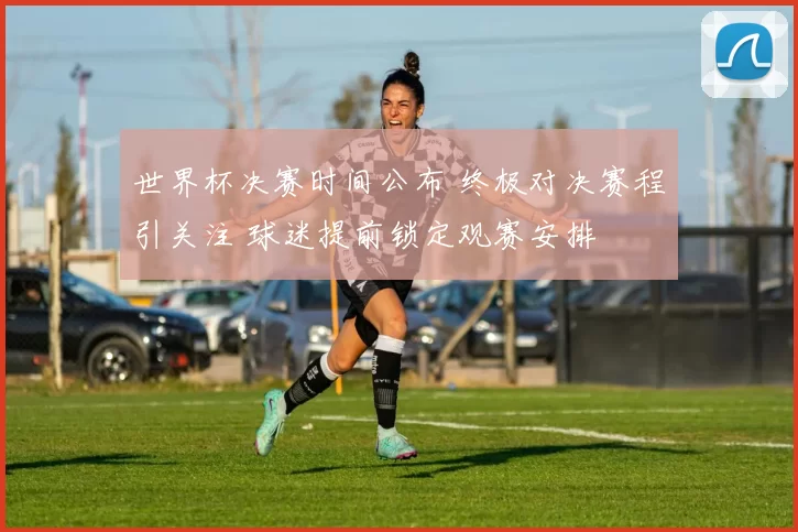 世界杯决赛时间公布 终极对决赛程引关注 球迷提前锁定观赛安排