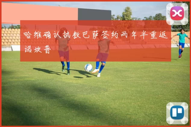 哈维确认执教巴萨签约两年半重返诺坎普