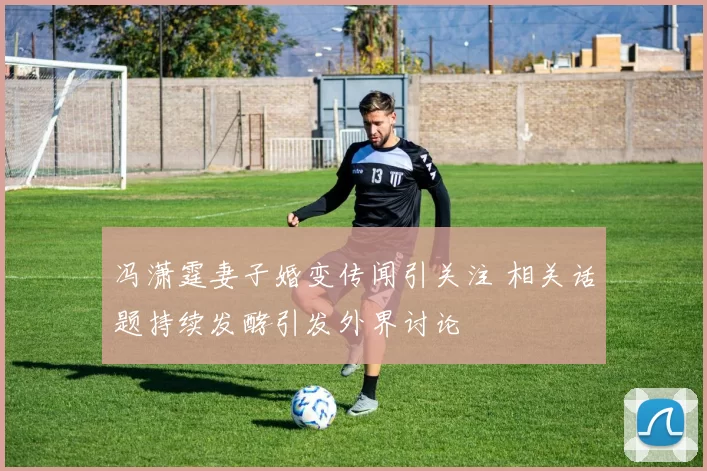 冯潇霆妻子婚变传闻引关注 相关话题持续发酵引发外界讨论