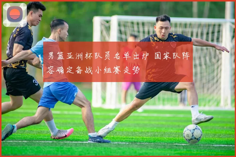 男篮亚洲杯队员名单出炉 国家队阵容确定备战小组赛走势