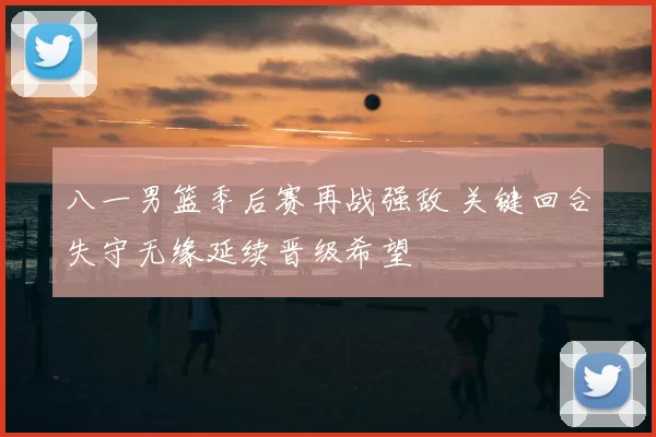 八一男篮季后赛再战强敌 关键回合失守无缘延续晋级希望