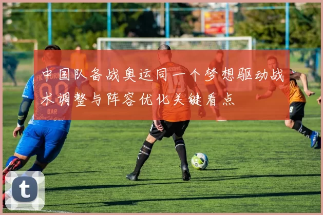 中国队备战奥运同一个梦想驱动战术调整与阵容优化关键看点