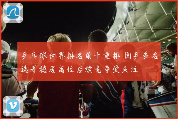 乒乓球世界排名前十重排 国乒多名选手稳居高位后续竞争受关注