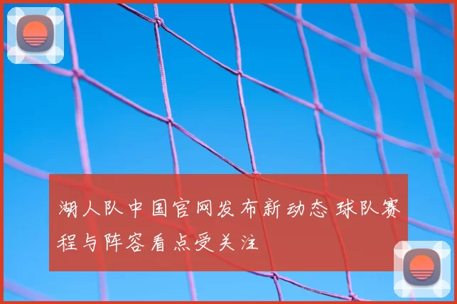 湖人队中国官网发布新动态 球队赛程与阵容看点受关注
