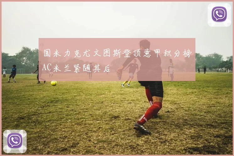 国米力克尤文图斯登顶意甲积分榜AC米兰紧随其后