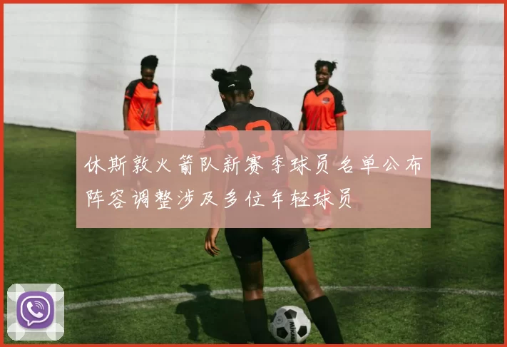 休斯敦火箭队新赛季球员名单公布阵容调整涉及多位年轻球员