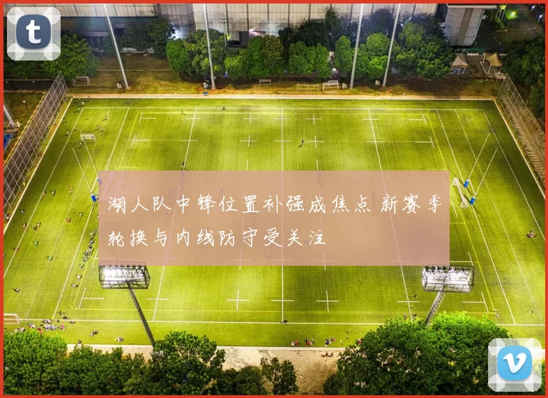 湖人队中锋位置补强成焦点 新赛季轮换与内线防守受关注