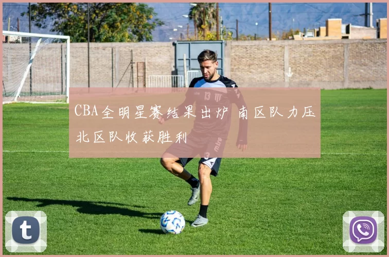CBA全明星赛结果出炉 南区队力压北区队收获胜利