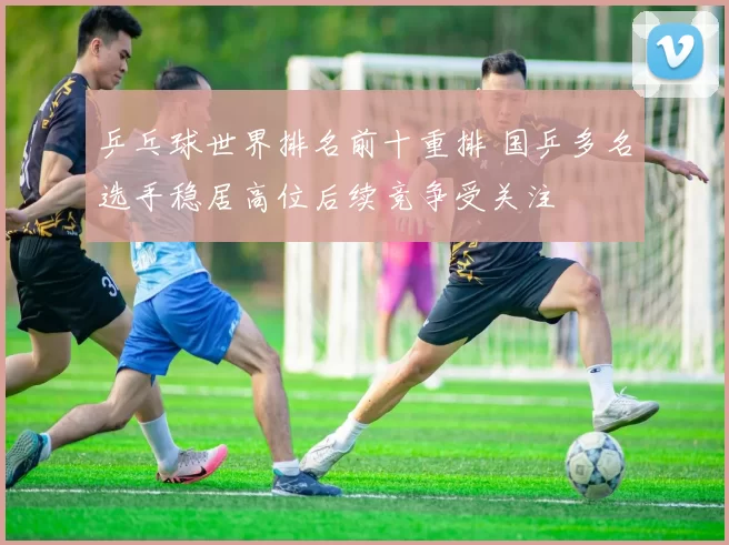乒乓球世界排名前十重排 国乒多名选手稳居高位后续竞争受关注