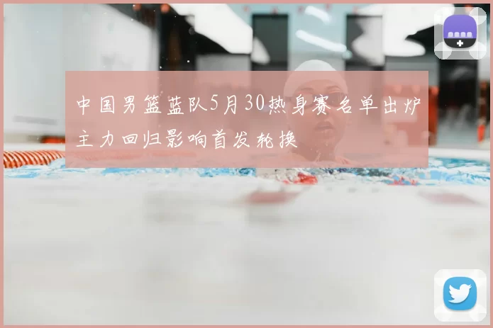 中国男篮蓝队5月30热身赛名单出炉主力回归影响首发轮换