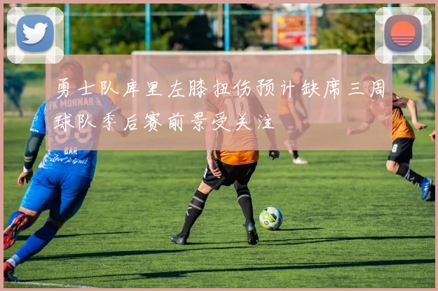 勇士队库里左膝扭伤预计缺席三周球队季后赛前景受关注