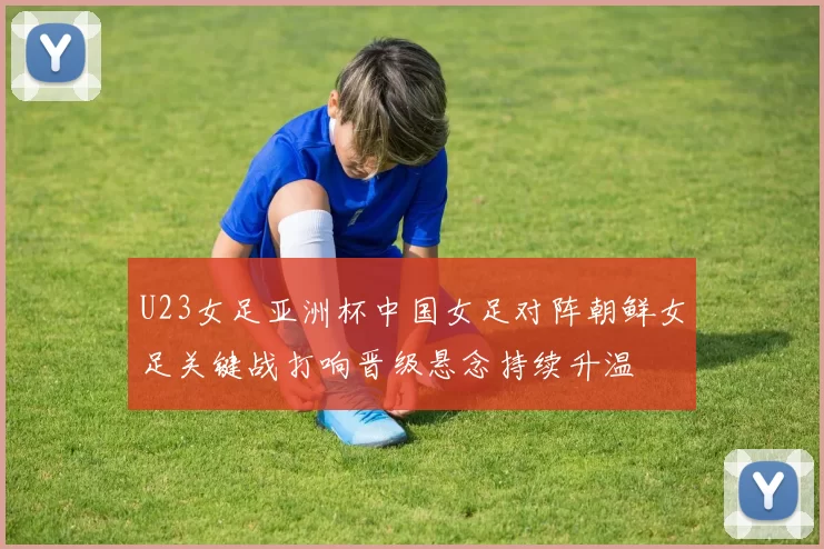 U23女足亚洲杯中国女足对阵朝鲜女足关键战打响晋级悬念持续升温