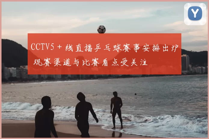 CCTV5＋线直播乒乓球赛事安排出炉 观赛渠道与比赛看点受关注