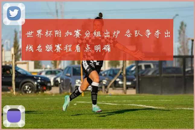 世界杯附加赛分组出炉 各队争夺出线名额赛程看点明确