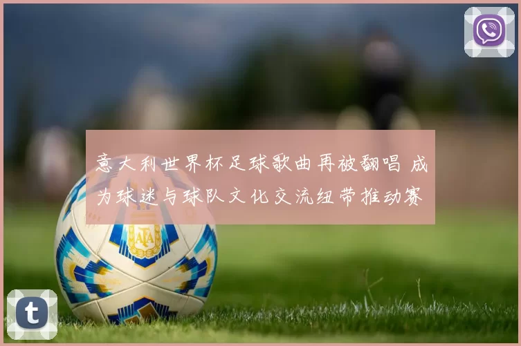 意大利世界杯足球歌曲再被翻唱 成为球迷与球队文化交流纽带推动赛事传播
