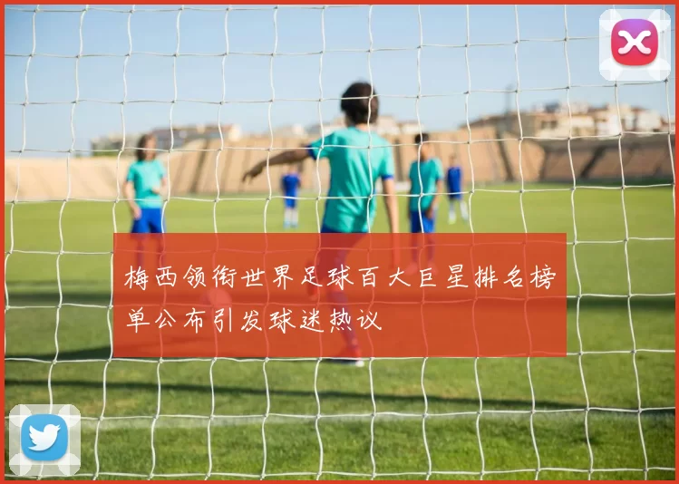 梅西领衔世界足球百大巨星排名榜单公布引发球迷热议