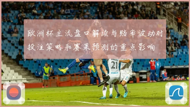 欧洲杯主流盘口解读与赔率波动对投注策略和赛果预测的重点影响