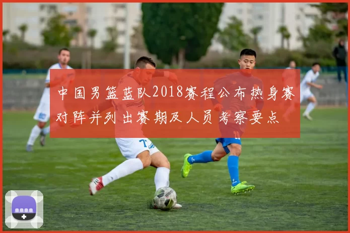 中国男篮蓝队2018赛程公布热身赛对阵并列出赛期及人员考察要点