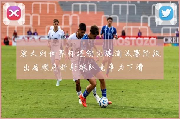 意大利世界杯连续无缘淘汰赛阶段 出局顺序折射球队竞争力下滑