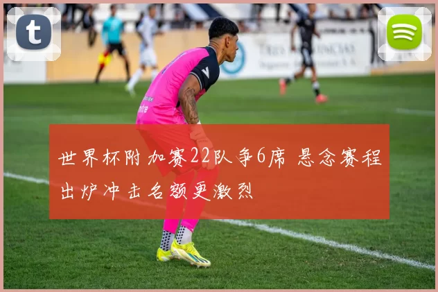 世界杯附加赛22队争6席 悬念赛程出炉冲击名额更激烈